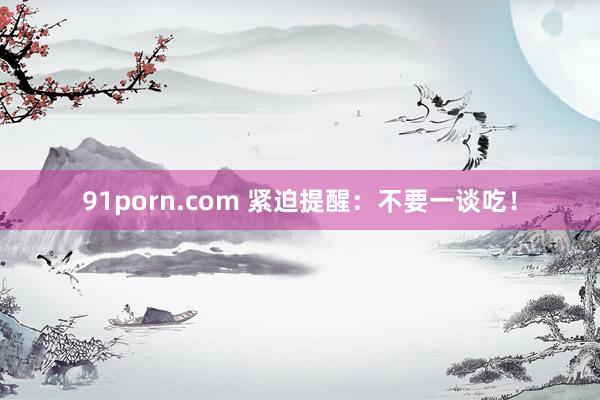 91porn.com 紧迫提醒：不要一谈吃！