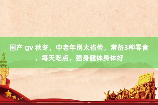 国产 gv 秋冬，中老年别太省俭，常备3种零食，每天吃点，强身健体身体好