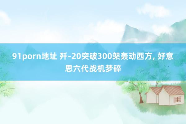 91porn地址 歼-20突破300架轰动西方， 好意思六代战机梦碎