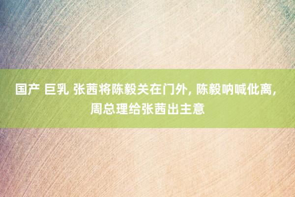 国产 巨乳 张茜将陈毅关在门外， 陈毅呐喊仳离， 周总理给张茜出主意