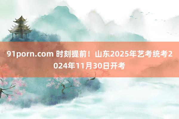 91porn.com 时刻提前！山东2025年艺考统考2024年11月30日开考