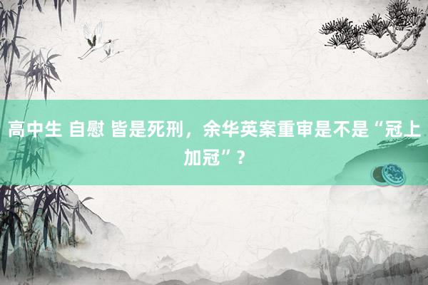 高中生 自慰 皆是死刑，余华英案重审是不是“冠上加冠”？