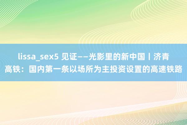 lissa_sex5 见证——光影里的新中国丨济青高铁：国内第一条以场所为主投资设置的高速铁路