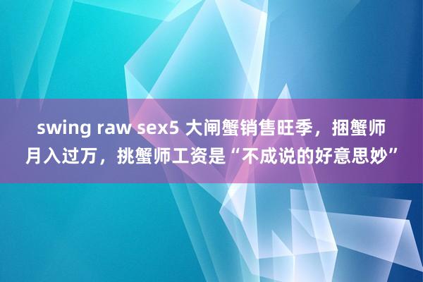 swing raw sex5 大闸蟹销售旺季，捆蟹师月入过万，挑蟹师工资是“不成说的好意思妙”