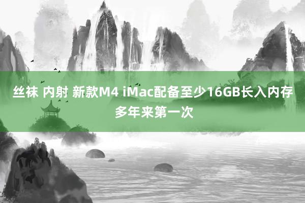 丝袜 内射 新款M4 iMac配备至少16GB长入内存 多年来第一次