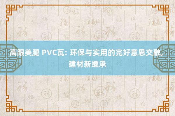 高跟美腿 PVC瓦: 环保与实用的完好意思交融， 建材新继承