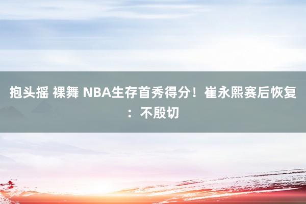 抱头摇 裸舞 NBA生存首秀得分！崔永熙赛后恢复：不殷切