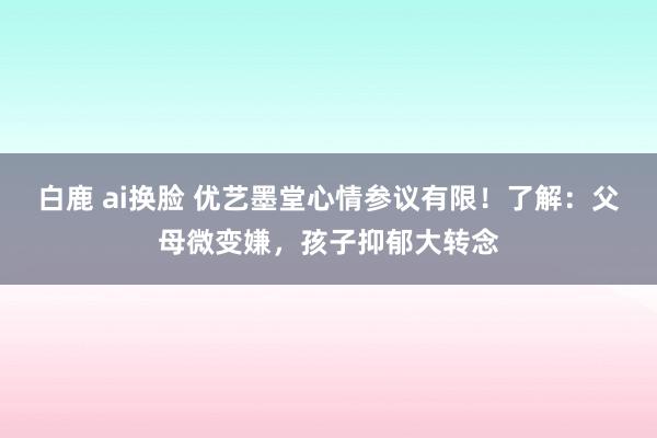 白鹿 ai换脸 优艺墨堂心情参议有限！了解：父母微变嫌，孩子抑郁大转念