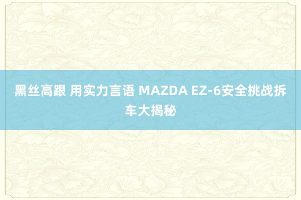 黑丝高跟 用实力言语 MAZDA EZ-6安全挑战拆车大揭秘