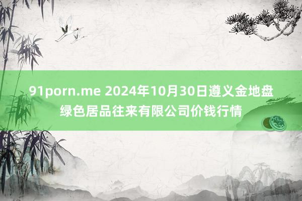 91porn.me 2024年10月30日遵义金地盘绿色居品往来有限公司价钱行情