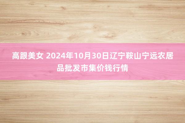 高跟美女 2024年10月30日辽宁鞍山宁远农居品批发市集价钱行情