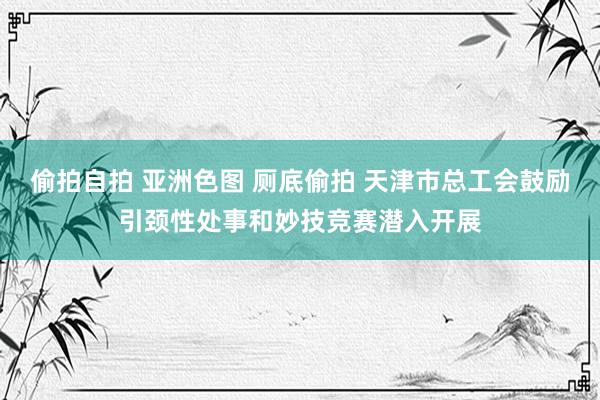 偷拍自拍 亚洲色图 厕底偷拍 天津市总工会鼓励引颈性处事和妙技竞赛潜入开展