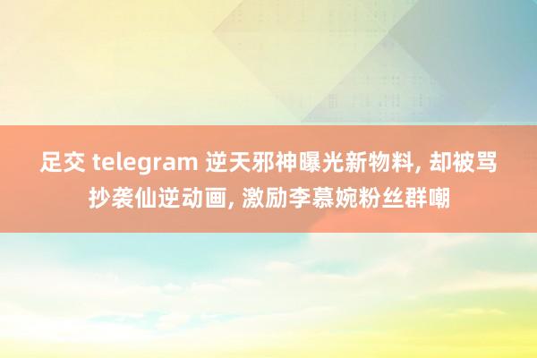 足交 telegram 逆天邪神曝光新物料， 却被骂抄袭仙逆动画， 激励李慕婉粉丝群嘲