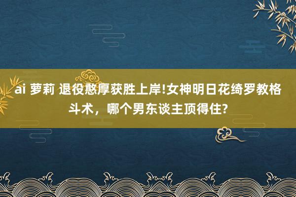 ai 萝莉 退役憨厚获胜上岸!女神明日花绮罗教格斗术，哪个男东谈主顶得住?