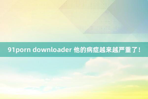 91porn downloader 他的病症越来越严重了！