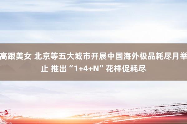 高跟美女 北京等五大城市开展中国海外极品耗尽月举止 推出“1+4+N”花样促耗尽