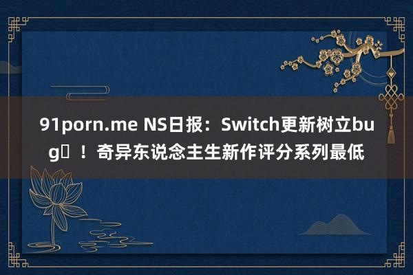 91porn.me NS日报：Switch更新树立bug​！奇异东说念主生新作评分系列最低