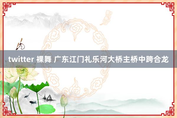 twitter 裸舞 广东江门礼乐河大桥主桥中跨合龙