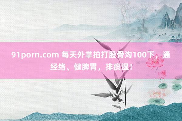 91porn.com 每天外掌拍打股骨沟100下，通经络、健脾胃，排痰湿！