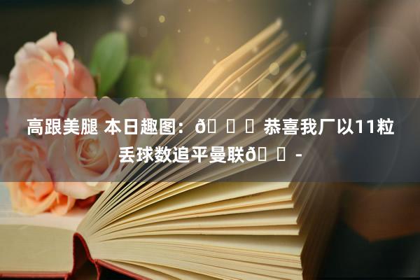 高跟美腿 本日趣图：😎恭喜我厂以11粒丢球数追平曼联😭