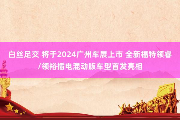 白丝足交 将于2024广州车展上市 全新福特领睿/领裕插电混动版车型首发亮相