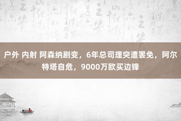 户外 内射 阿森纳剧变，6年总司理突遭罢免，阿尔特塔自危，9000万欧买边锋