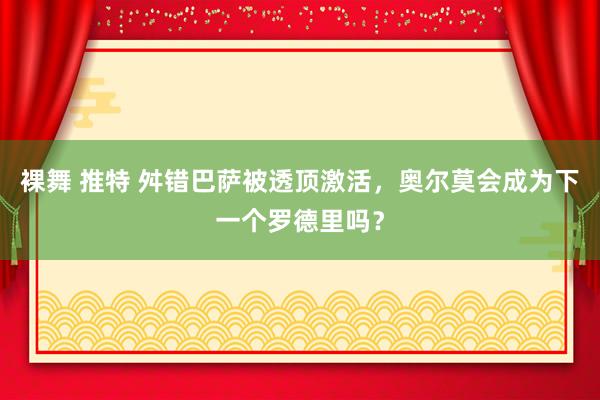 裸舞 推特 舛错巴萨被透顶激活，奥尔莫会成为下一个罗德里吗？