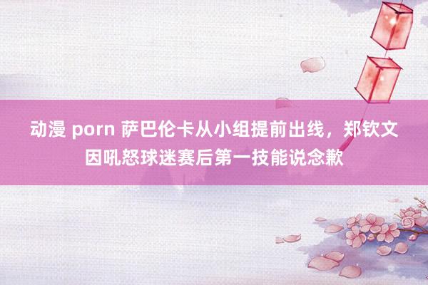 动漫 porn 萨巴伦卡从小组提前出线，郑钦文因吼怒球迷赛后第一技能说念歉