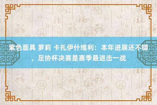 紫色面具 萝莉 卡扎伊什维利：本年进展还不错，足协杯决赛是赛季最进击一战