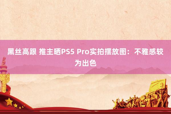 黑丝高跟 推主晒PS5 Pro实拍摆放图：不雅感较为出色