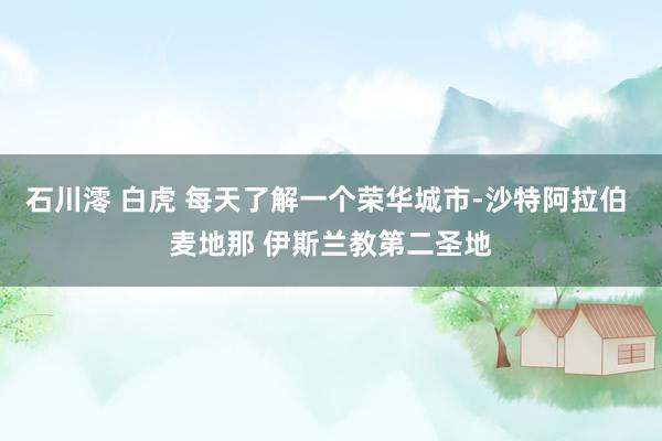 石川澪 白虎 每天了解一个荣华城市-沙特阿拉伯 麦地那 伊斯兰教第二圣地