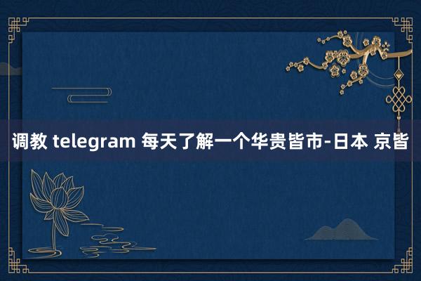 调教 telegram 每天了解一个华贵皆市-日本 京皆