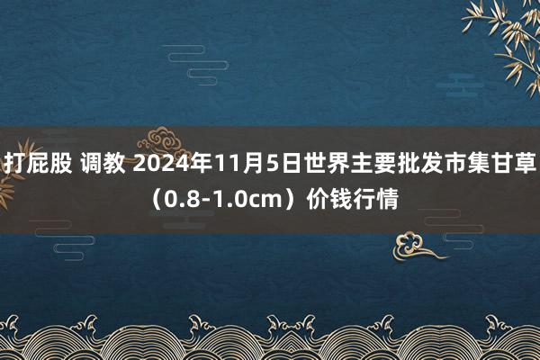 打屁股 调教 2024年11月5日世界主要批发市集甘草（0.8-1.0cm）价钱行情