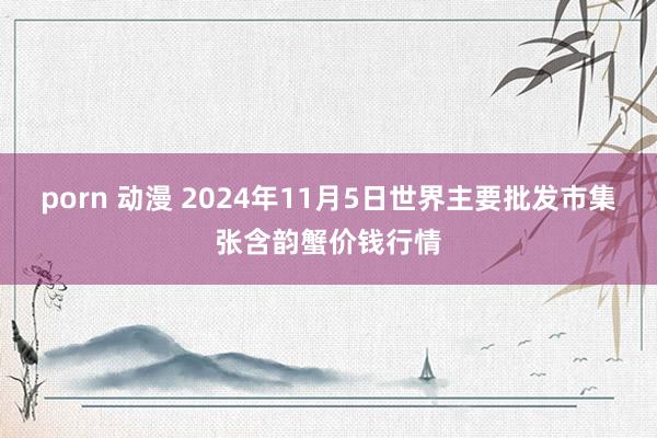 porn 动漫 2024年11月5日世界主要批发市集张含韵蟹价钱行情