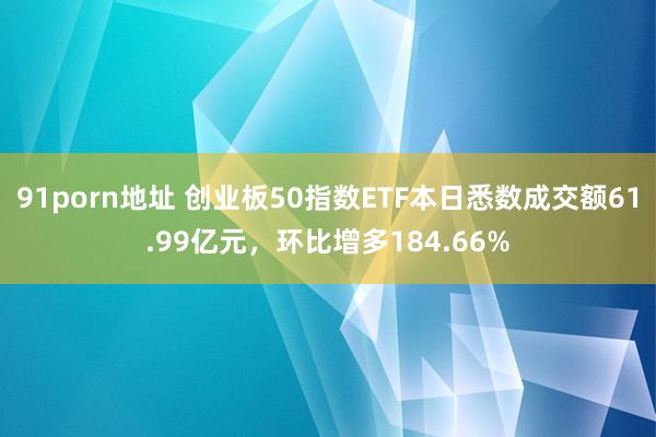 91porn地址 创业板50指数ETF本日悉数成交额61.99亿元，环比增多184.66%