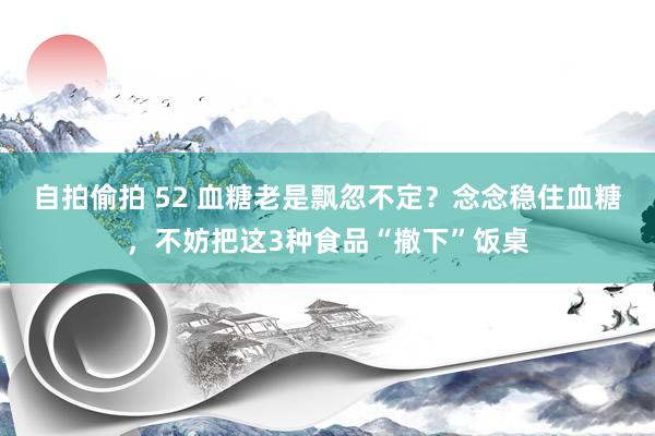 自拍偷拍 52 血糖老是飘忽不定？念念稳住血糖，不妨把这3种食品“撤下”饭桌