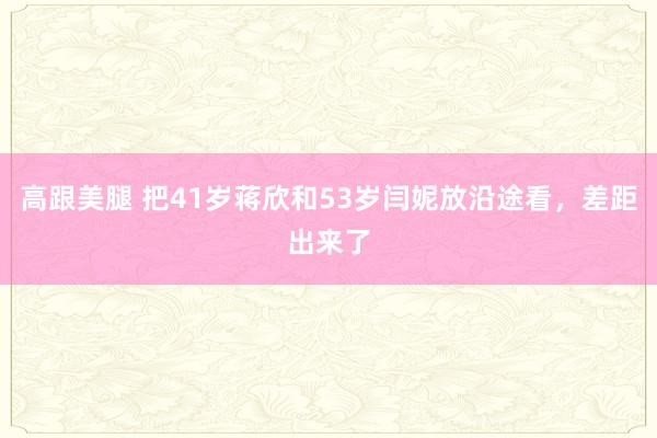 高跟美腿 把41岁蒋欣和53岁闫妮放沿途看，差距出来了