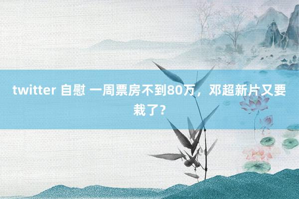 twitter 自慰 一周票房不到80万，邓超新片又要栽了？