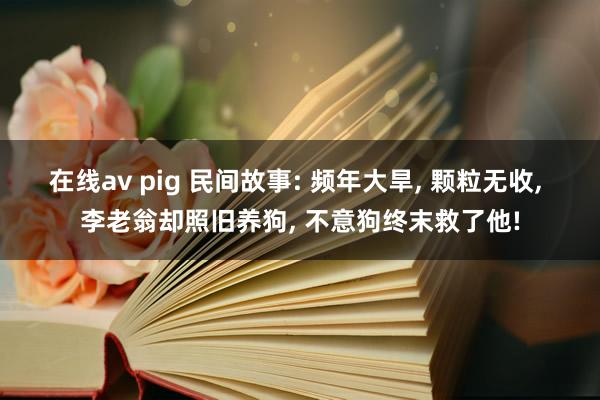 在线av pig 民间故事: 频年大旱， 颗粒无收， 李老翁却照旧养狗， 不意狗终末救了他!