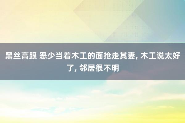 黑丝高跟 恶少当着木工的面抢走其妻， 木工说太好了， 邻居很不明