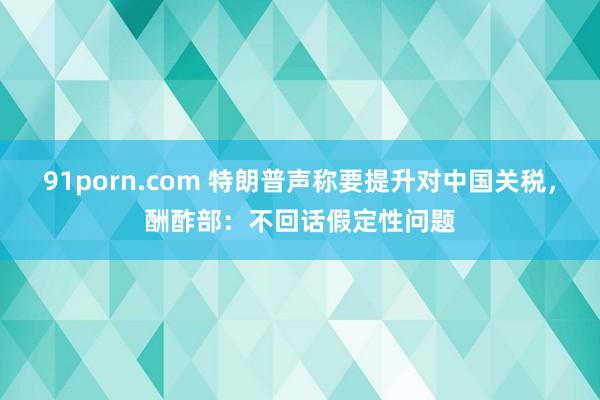 91porn.com 特朗普声称要提升对中国关税，酬酢部：不回话假定性问题