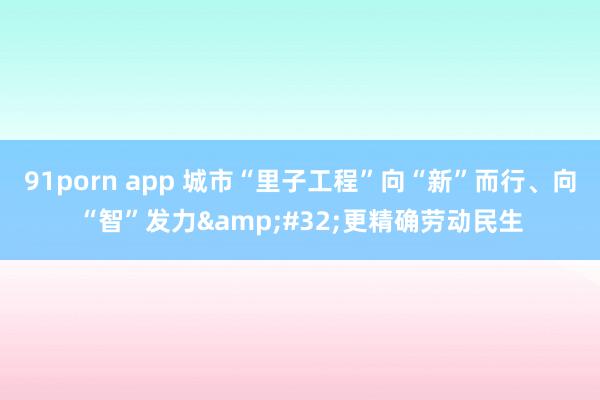 91porn app 城市“里子工程”向“新”而行、向“智”发力&#32;更精确劳动民生