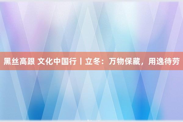 黑丝高跟 文化中国行丨立冬：万物保藏，用逸待劳