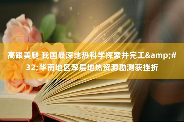 高跟美腿 我国最深地热科学探索井完工&#32;华南地区深层地热资源勘测获挫折