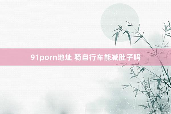 91porn地址 骑自行车能减肚子吗