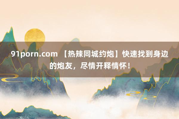 91porn.com 【热辣同城约炮】快速找到身边的炮友，尽情开释情怀！