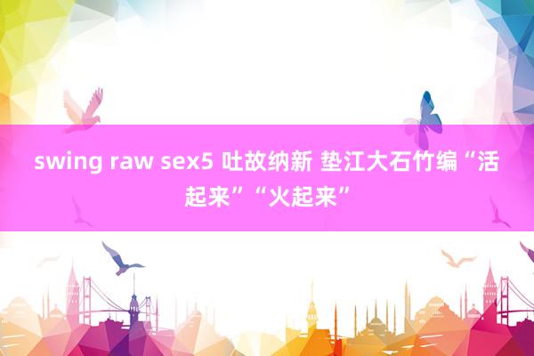 swing raw sex5 吐故纳新 垫江大石竹编“活起来”“火起来”