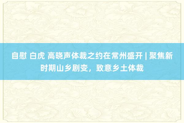 自慰 白虎 高晓声体裁之约在常州盛开 | 聚焦新时期山乡剧变，致意乡土体裁