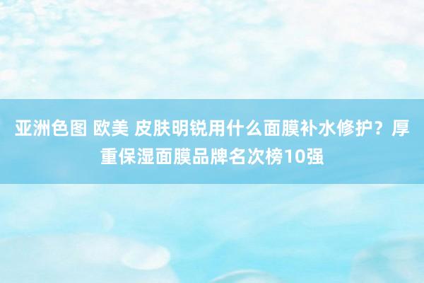 亚洲色图 欧美 皮肤明锐用什么面膜补水修护？厚重保湿面膜品牌名次榜10强