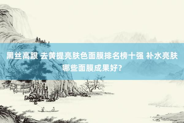 黑丝高跟 去黄提亮肤色面膜排名榜十强 补水亮肤哪些面膜成果好？